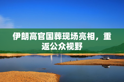 伊朗高官国葬现场亮相，重返公众视野