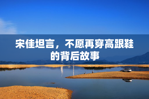 宋佳坦言，不愿再穿高跟鞋的背后故事