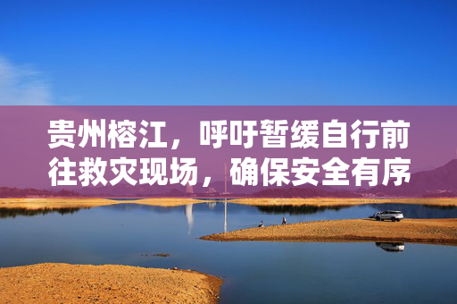 贵州榕江，呼吁暂缓自行前往救灾现场，确保安全有序响应倡议