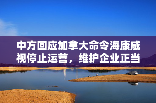 中方回应加拿大命令海康威视停止运营，维护企业正当权益的坚定立场