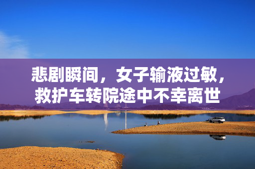 悲剧瞬间，女子输液过敏，救护车转院途中不幸离世