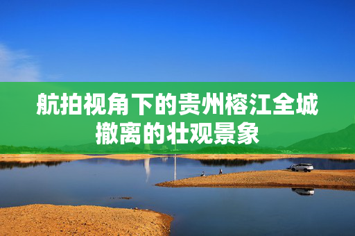航拍视角下的贵州榕江全城撤离的壮观景象