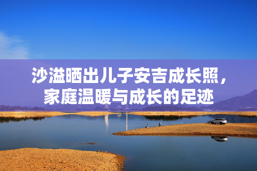 沙溢晒出儿子安吉成长照，家庭温暖与成长的足迹