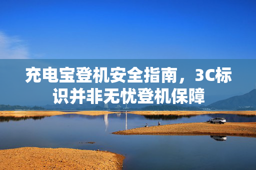 充电宝登机安全指南，3C标识并非无忧登机保障