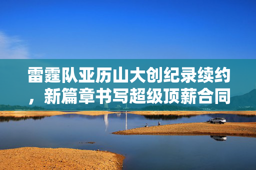 雷霆队亚历山大创纪录续约，新篇章书写超级顶薪合同