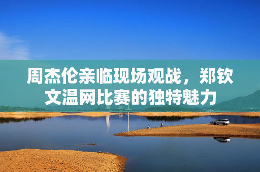 周杰伦亲临现场观战，郑钦文温网比赛的独特魅力