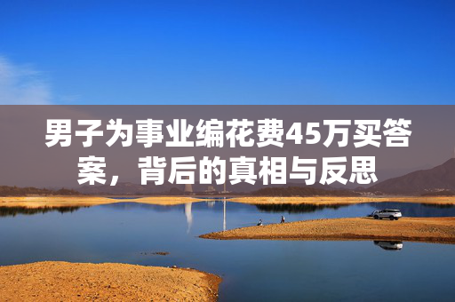 男子为事业编花费45万买答案，背后的真相与反思