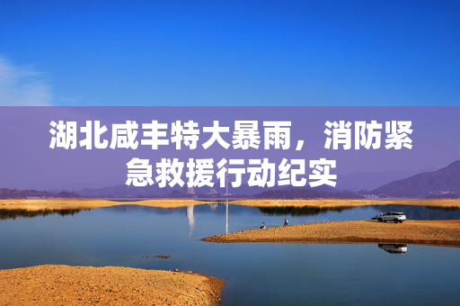 湖北咸丰特大暴雨，消防紧急救援行动纪实