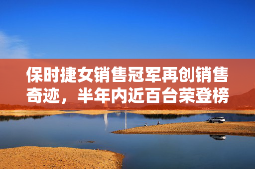 保时捷女销售冠军再创销售奇迹，半年内近百台荣登榜首的背后