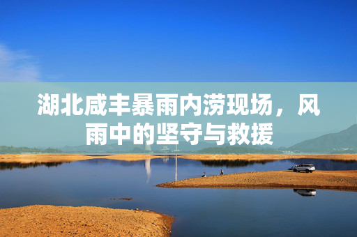 湖北咸丰暴雨内涝现场，风雨中的坚守与救援