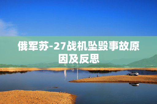 俄军苏-27战机坠毁事故原因及反思