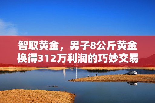 智取黄金，男子8公斤黄金换得312万利润的巧妙交易