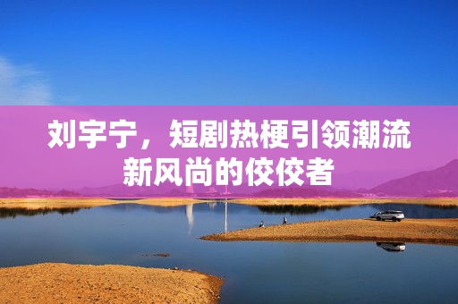刘宇宁，短剧热梗引领潮流新风尚的佼佼者