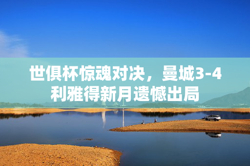 世俱杯惊魂对决，曼城3-4利雅得新月遗憾出局