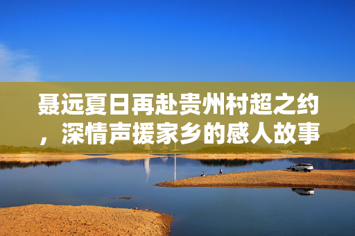 聂远夏日再赴贵州村超之约，深情声援家乡的感人故事