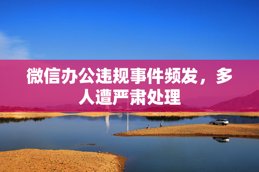 微信办公违规事件频发，多人遭严肃处理