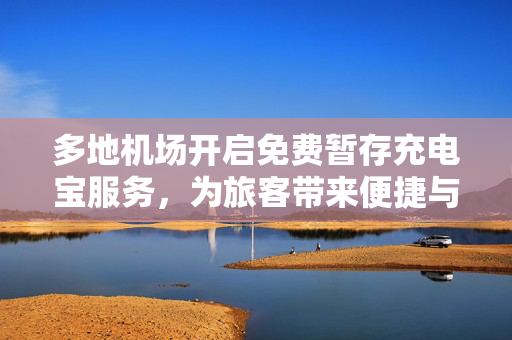 多地机场开启免费暂存充电宝服务，为旅客带来便捷与温馨体验