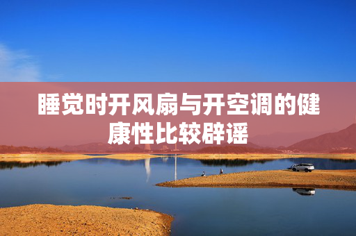 睡觉时开风扇与开空调的健康性比较辟谣