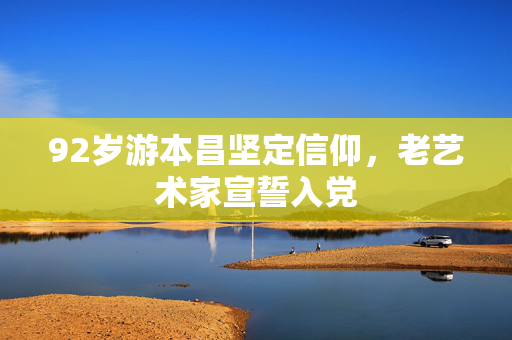 92岁游本昌坚定信仰，老艺术家宣誓入党