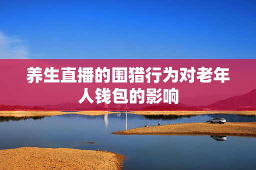 养生直播的围猎行为对老年人钱包的影响