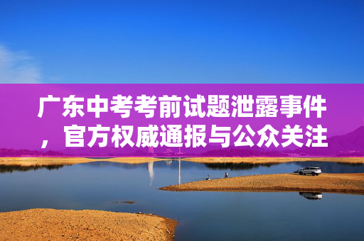 广东中考考前试题泄露事件，官方权威通报与公众关注焦点