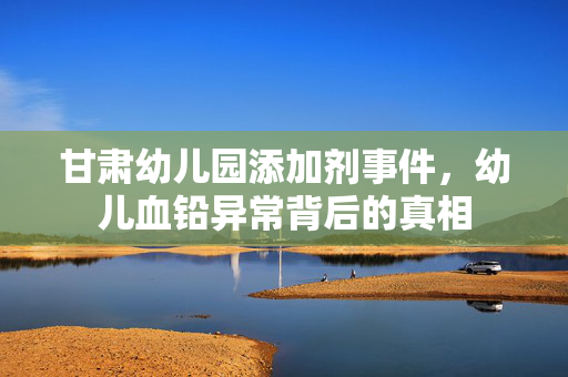 甘肃幼儿园添加剂事件，幼儿血铅异常背后的真相