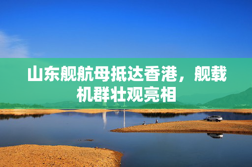 山东舰航母抵达香港，舰载机群壮观亮相