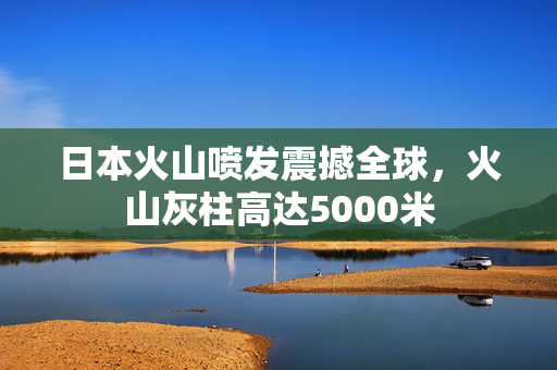 日本火山喷发震撼全球，火山灰柱高达5000米