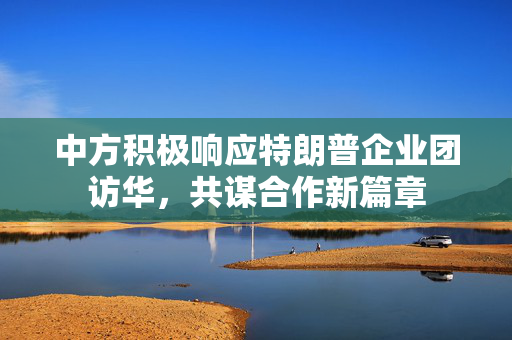 中方积极响应特朗普企业团访华，共谋合作新篇章
