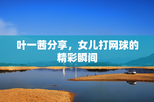 叶一茜分享，女儿打网球的精彩瞬间