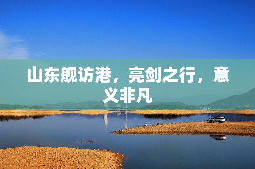 山东舰访港，亮剑之行，意义非凡
