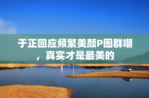 于正回应频繁美颜P图群嘲，真实才是最美的