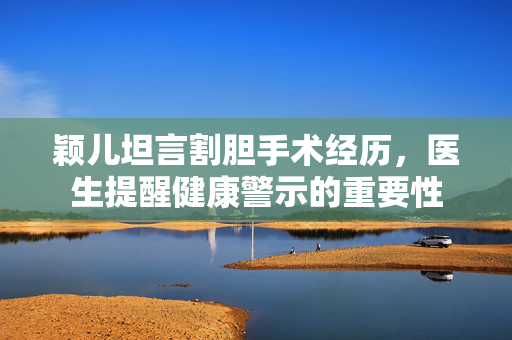 颖儿坦言割胆手术经历，医生提醒健康警示的重要性