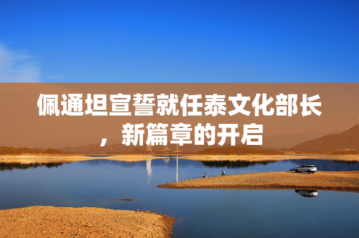 佩通坦宣誓就任泰文化部长，新篇章的开启