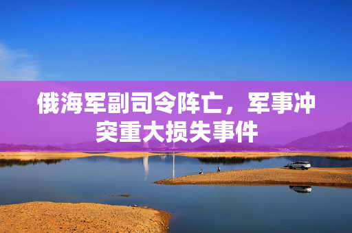 俄海军副司令阵亡，军事冲突重大损失事件