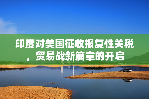 印度对美国征收报复性关税，贸易战新篇章的开启
