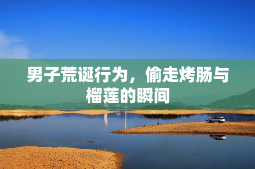男子荒诞行为，偷走烤肠与榴莲的瞬间