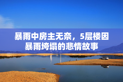 暴雨中房主无奈，5层楼因暴雨垮塌的悲情故事