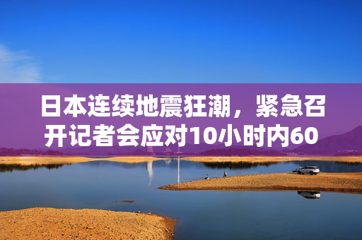 日本连续地震狂潮，紧急召开记者会应对10小时内60余次地震