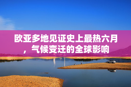 欧亚多地见证史上最热六月，气候变迁的全球影响