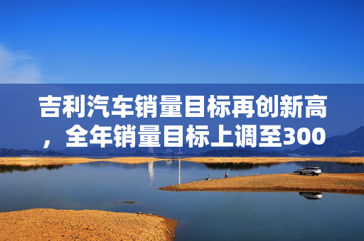吉利汽车销量目标再创新高，全年销量目标上调至300万辆