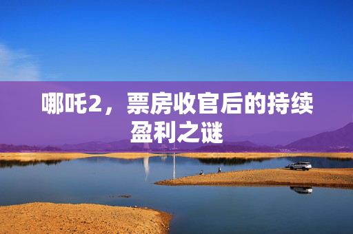 哪吒2，票房收官后的持续盈利之谜