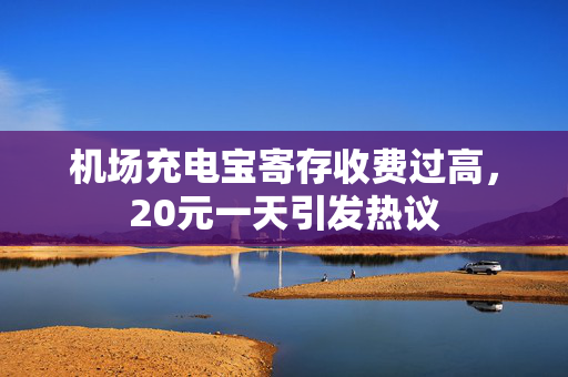 机场充电宝寄存收费过高，20元一天引发热议