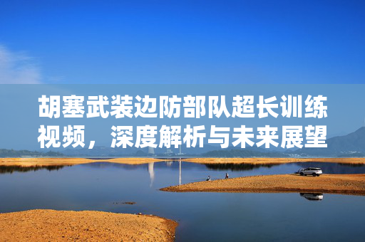 胡塞武装边防部队超长训练视频，深度解析与未来展望