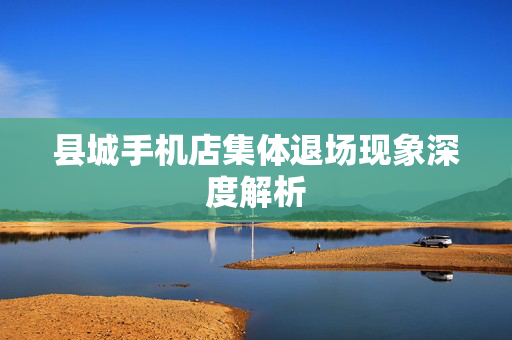县城手机店集体退场现象深度解析