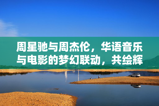 周星驰与周杰伦，华语音乐与电影的梦幻联动，共绘辉煌