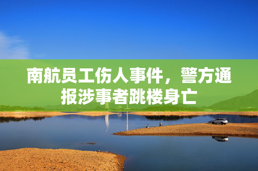 南航员工伤人事件，警方通报涉事者跳楼身亡