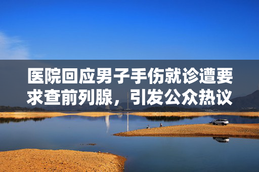 医院回应男子手伤就诊遭要求查前列腺，引发公众热议