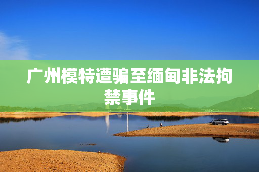 广州模特遭骗至缅甸非法拘禁事件