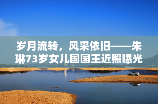 岁月流转，风采依旧——朱琳73岁女儿国国王近照曝光